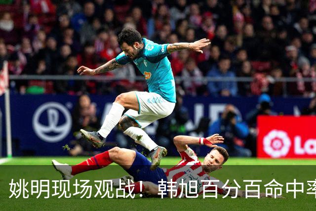 姚明现场观战！韩旭百分百命中率 盖帽得分盘活自由人内线